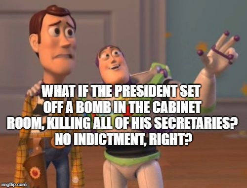 X, X Everywhere Meme | WHAT IF THE PRESIDENT SET OFF A BOMB IN THE CABINET ROOM, KILLING ALL OF HIS SECRETARIES?  NO INDICTMENT, RIGHT? | image tagged in memes,x x everywhere | made w/ Imgflip meme maker