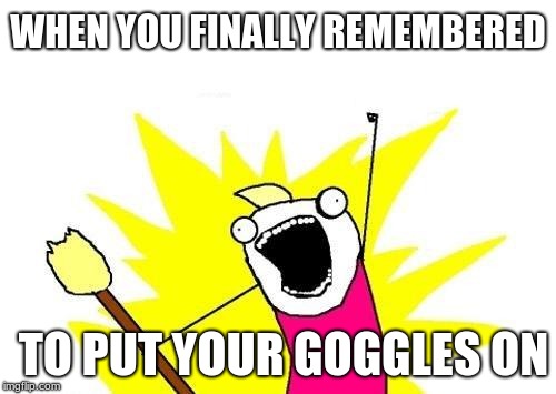 X All The Y | WHEN YOU FINALLY REMEMBERED; TO PUT YOUR GOGGLES ON | image tagged in memes,x all the y | made w/ Imgflip meme maker