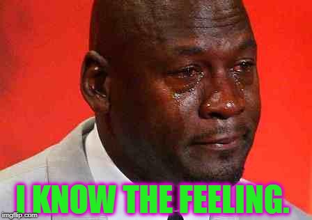 crying michael jordan | I KNOW THE FEELING. | image tagged in crying michael jordan | made w/ Imgflip meme maker