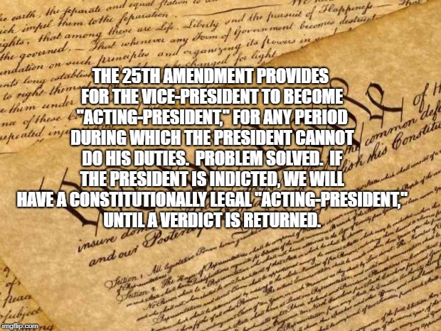 Constitution | THE 25TH AMENDMENT PROVIDES FOR THE VICE-PRESIDENT TO BECOME "ACTING-PRESIDENT," FOR ANY PERIOD DURING WHICH THE PRESIDENT CANNOT DO HIS DUTIES.  PROBLEM SOLVED.  IF THE PRESIDENT IS INDICTED, WE WILL HAVE A CONSTITUTIONALLY LEGAL "ACTING-PRESIDENT," UNTIL A VERDICT IS RETURNED. | image tagged in constitution | made w/ Imgflip meme maker