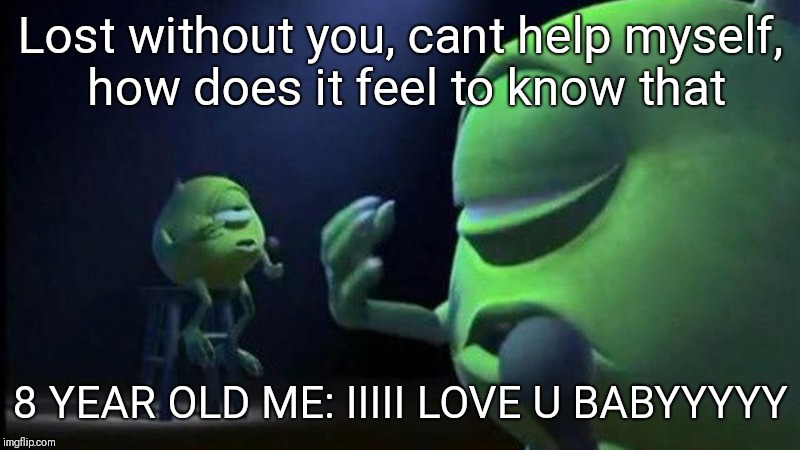 Monsters Inc Mike singing | Lost without you, cant help myself, how does it feel to know that; 8 YEAR OLD ME: IIIII LOVE U BABYYYYY | image tagged in monsters inc mike singing | made w/ Imgflip meme maker