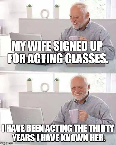 Hide the Pain Harold Meme | MY WIFE SIGNED UP FOR ACTING CLASSES. I HAVE BEEN ACTING THE THIRTY YEARS I HAVE KNOWN HER. | image tagged in memes,hide the pain harold | made w/ Imgflip meme maker