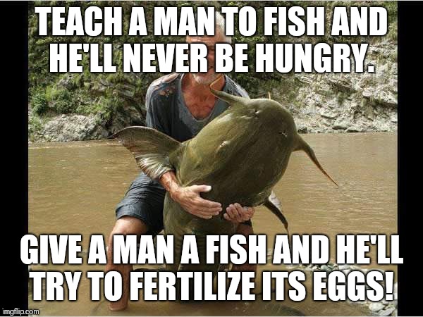 Fishing with my worm.  | TEACH A MAN TO FISH AND HE'LL NEVER BE HUNGRY. GIVE A MAN A FISH AND HE'LL TRY TO FERTILIZE ITS EGGS! | image tagged in fish,fishing,catfish,original meme,original,meme | made w/ Imgflip meme maker