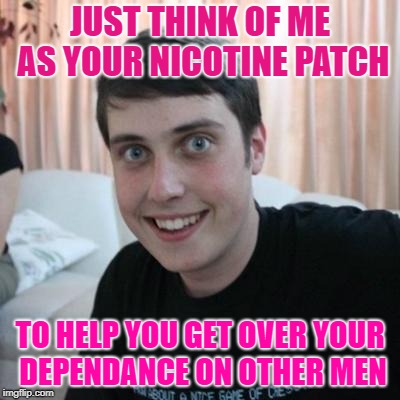 He'll Stick Close, and Won't Peel Off | JUST THINK OF ME AS YOUR NICOTINE PATCH; TO HELP YOU GET OVER YOUR DEPENDANCE ON OTHER MEN | image tagged in overly attached boyfriend,can't break the habbit | made w/ Imgflip meme maker