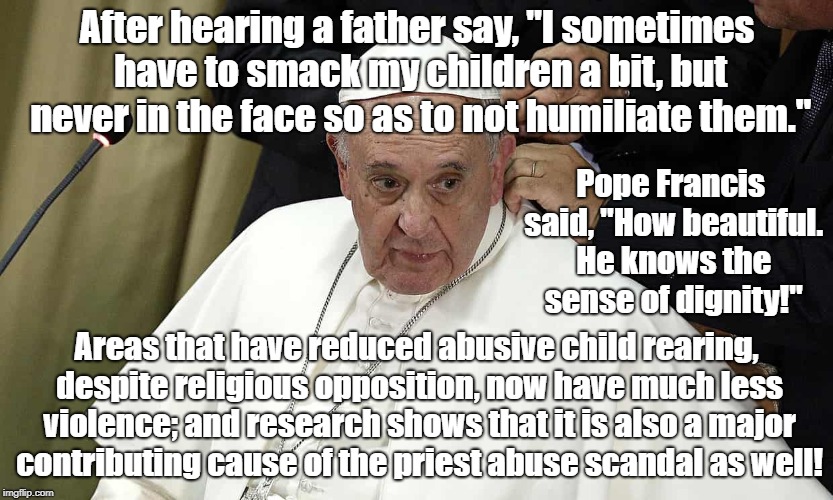 Pope Francis approval of smacking kids | After hearing a father say, "I sometimes have to smack my children a bit, but never in the face so as to not humiliate them."; Pope Francis said, "How beautiful. He knows the sense of dignity!"; Areas that have reduced abusive child rearing, despite religious opposition, now have much less violence; and research shows that it is also a major contributing cause of the priest abuse scandal as well! | image tagged in pope francis,religion,corporal punishment,child abuse,science,education | made w/ Imgflip meme maker