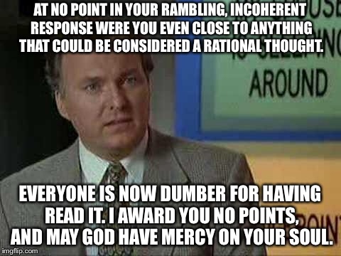 Billy Madison Insult | AT NO POINT IN YOUR RAMBLING, INCOHERENT RESPONSE WERE YOU EVEN CLOSE TO ANYTHING THAT COULD BE CONSIDERED A RATIONAL THOUGHT. EVERYONE IS N | image tagged in billy madison insult | made w/ Imgflip meme maker