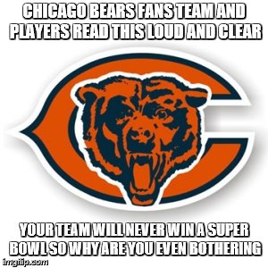 Chicago Bears | CHICAGO BEARS FANS TEAM AND PLAYERS READ THIS LOUD AND CLEAR; YOUR TEAM WILL NEVER WIN A SUPER BOWL SO WHY ARE YOU EVEN BOTHERING | image tagged in chicago bears | made w/ Imgflip meme maker
