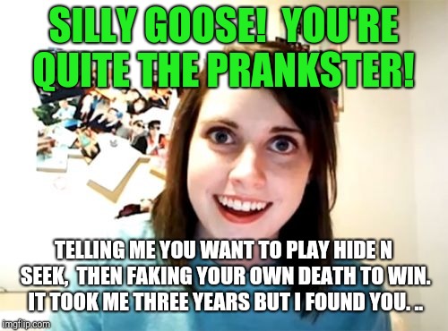 Overly Attached Girlfriend | SILLY GOOSE!  YOU'RE QUITE THE PRANKSTER! TELLING ME YOU WANT TO PLAY HIDE N SEEK,  THEN FAKING YOUR OWN DEATH TO WIN. IT TOOK ME THREE YEARS BUT I FOUND YOU. .. | image tagged in memes,overly attached girlfriend | made w/ Imgflip meme maker