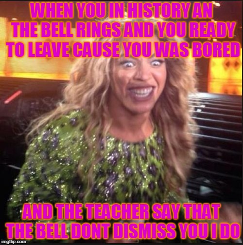 Crazy Beyonce | WHEN YOU IN HISTORY AN THE BELL RINGS AND YOU READY TO LEAVE CAUSE YOU WAS BORED; AND THE TEACHER SAY THAT THE BELL DONT DISMISS YOU I DO | image tagged in crazy beyonce | made w/ Imgflip meme maker