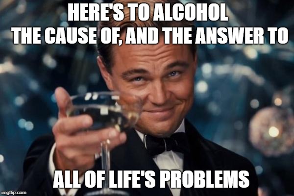 Leonardo Dicaprio Cheers Meme | THE CAUSE OF, AND THE ANSWER TO; HERE'S TO ALCOHOL; ALL OF LIFE'S PROBLEMS | image tagged in memes,leonardo dicaprio cheers | made w/ Imgflip meme maker