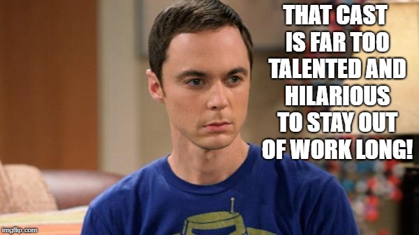 Sheldon Logic | THAT CAST IS FAR TOO TALENTED AND HILARIOUS TO STAY OUT OF WORK LONG! | image tagged in sheldon logic | made w/ Imgflip meme maker