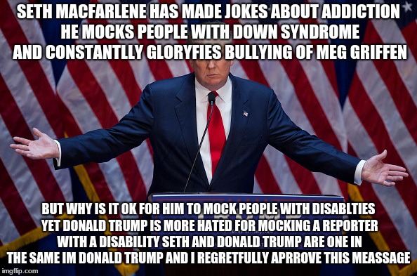 Donald Trump | SETH MACFARLENE HAS MADE JOKES ABOUT ADDICTION HE MOCKS PEOPLE WITH DOWN SYNDROME AND CONSTANTLLY GLORYFIES BULLYING OF MEG GRIFFEN; BUT WHY IS IT OK FOR HIM TO MOCK PEOPLE WITH DISABLTIES YET DONALD TRUMP IS MORE HATED FOR MOCKING A REPORTER WITH A DISABILITY SETH AND DONALD TRUMP ARE ONE IN THE SAME IM DONALD TRUMP AND I REGRETFULLY APRROVE THIS MEASSAGE | image tagged in donald trump | made w/ Imgflip meme maker