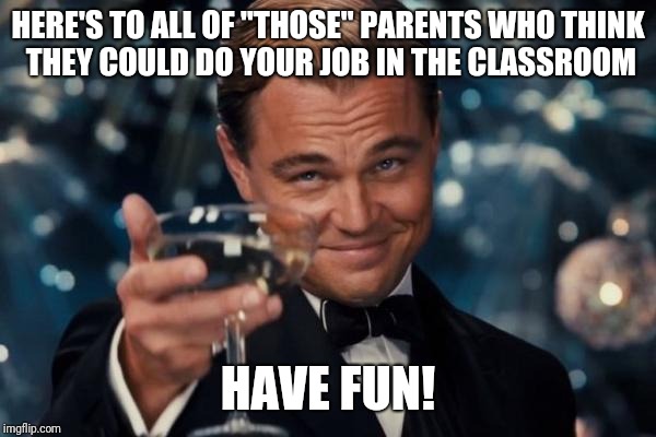 Leonardo Dicaprio Cheers | HERE'S TO ALL OF "THOSE" PARENTS WHO THINK THEY COULD DO YOUR JOB IN THE CLASSROOM; HAVE FUN! | image tagged in memes,leonardo dicaprio cheers | made w/ Imgflip meme maker