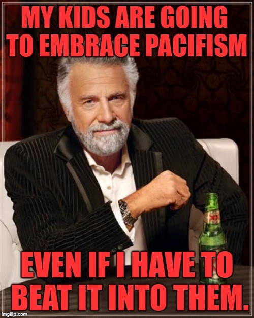 The Most Interesting Man In The World Meme | MY KIDS ARE GOING TO EMBRACE PACIFISM; EVEN IF I HAVE TO BEAT IT INTO THEM. | image tagged in memes,the most interesting man in the world | made w/ Imgflip meme maker