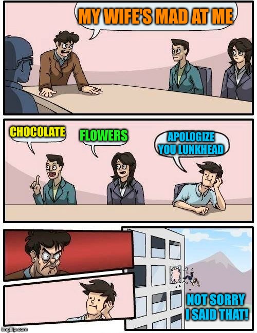 Boardroom Meeting Suggestion Meme | MY WIFE'S MAD AT ME CHOCOLATE FLOWERS APOLOGIZE YOU LUNKHEAD NOT SORRY I SAID THAT! | image tagged in memes,boardroom meeting suggestion | made w/ Imgflip meme maker