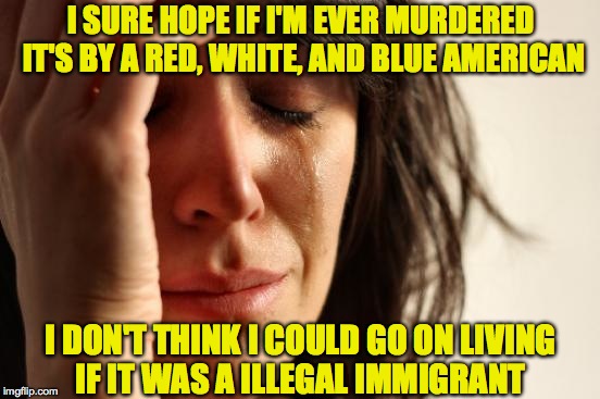 First World Problems Meme | I SURE HOPE IF I'M EVER MURDERED IT'S BY A RED, WHITE, AND BLUE AMERICAN; I DON'T THINK I COULD GO ON LIVING IF IT WAS A ILLEGAL IMMIGRANT | image tagged in memes,first world problems | made w/ Imgflip meme maker