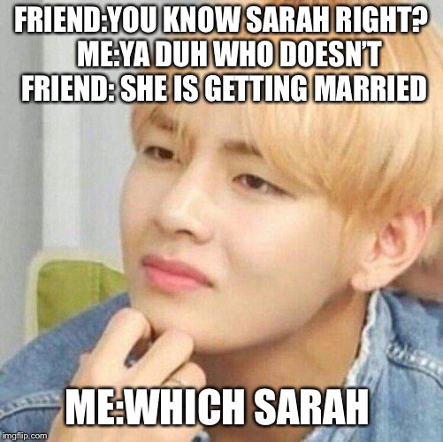 Sarah? | FRIEND:YOU KNOW SARAH RIGHT?  
ME:YA DUH WHO DOESN’T 
FRIEND: SHE IS GETTING MARRIED; ME:WHICH SARAH | image tagged in huh,bts,kpop | made w/ Imgflip meme maker