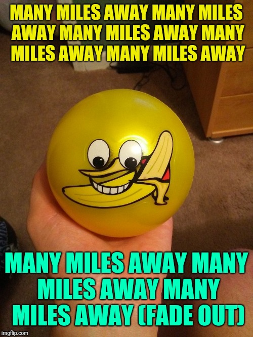 MANY MILES AWAY
MANY MILES AWAY
MANY MILES AWAY
MANY MILES AWAY
MANY MILES AWAY; MANY MILES AWAY
MANY MILES AWAY
MANY MILES AWAY
(FADE OUT) | image tagged in yellow banana ball | made w/ Imgflip meme maker