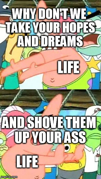 Put It Somewhere Else Patrick | WHY DON'T WE TAKE YOUR HOPES AND DREAMS; LIFE; AND SHOVE THEM UP YOUR ASS; LIFE | image tagged in memes,put it somewhere else patrick | made w/ Imgflip meme maker