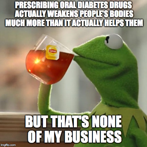 But That's None Of My Business Meme | PRESCRIBING ORAL DIABETES DRUGS ACTUALLY WEAKENS PEOPLE'S BODIES MUCH MORE THAN IT ACTUALLY HELPS THEM; BUT THAT'S NONE OF MY BUSINESS | image tagged in memes,but thats none of my business,kermit the frog | made w/ Imgflip meme maker