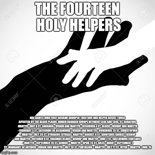 Holy Helpers | THE FOURTEEN HOLY HELPERS; ARE SAINTS WHO FIRST BECAME GROUPED TOGETHER AND HELPED ASSIST THOSE AFFECTED BY THE BLACK PLAGUE, WHICH RAVAGED EUROPE BETWEEN 1346 AND 1349. ST. ACHATIUS, MARTYR - MAY 8 ST. BARBARA - VIRGIN AND MARTYR - DECEMBER 4 ST. BLAISE - BISHOP AND MARTYR - FEBRUARY 3 ST. CATHERINE OF ALEXANDRIA - VIRGIN AND MARTYR - NOVEMBER 25 ST. CHRISTOPHER – MARTYR - JULY 25 ST. CYRIACUS (CYRIAC), MARTYR - AUGUST 8 ST. DIONYSIUS (DENIS) - BISHOP AND MARTYR - OCTOBER 9 ST. ERASMUS (ELMO) - BISHOP AND MARTYR - JUNE 2 ST. EUSTACHIUS (EUSTACE) - MARTYR - SEPTEMBER 20 ST. GEORGE – MARTYR - APRIL 23 ST. GILES - ABBOT - SEPTEMBER 1 ST. MARGARET OF ANTIOCH - VIRGIN AND MARTYR - JULY 20 ST. PANTALEON – MARTYR - JULY 27 ST. VITUS – MARTYR - JUNE 15 | image tagged in catholic,help,hard work,priest,family,christianity | made w/ Imgflip meme maker