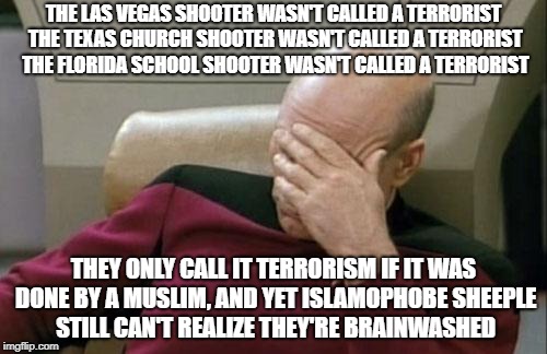 Wake Up Islamophobe Sheeple | THE LAS VEGAS SHOOTER WASN'T CALLED A TERRORIST THE TEXAS CHURCH SHOOTER WASN'T CALLED A TERRORIST THE FLORIDA SCHOOL SHOOTER WASN'T CALLED A TERRORIST; THEY ONLY CALL IT TERRORISM IF IT WAS DONE BY A MUSLIM, AND YET ISLAMOPHOBE SHEEPLE STILL CAN'T REALIZE THEY'RE BRAINWASHED | image tagged in memes,captain picard facepalm,islamophobia,brainwashing,brainwashed,sheeple | made w/ Imgflip meme maker