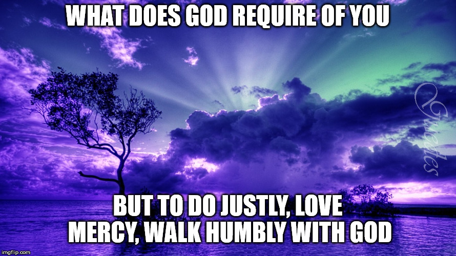 Scenery | WHAT DOES GOD REQUIRE OF YOU BUT TO DO JUSTLY, LOVE MERCY, WALK HUMBLY WITH GOD | image tagged in scenery | made w/ Imgflip meme maker