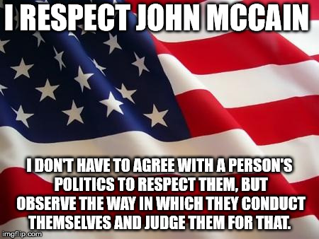 American flag | I RESPECT JOHN MCCAIN I DON'T HAVE TO AGREE WITH A PERSON'S POLITICS TO RESPECT THEM, BUT OBSERVE THE WAY IN WHICH THEY CONDUCT THEMSELVES A | image tagged in american flag | made w/ Imgflip meme maker