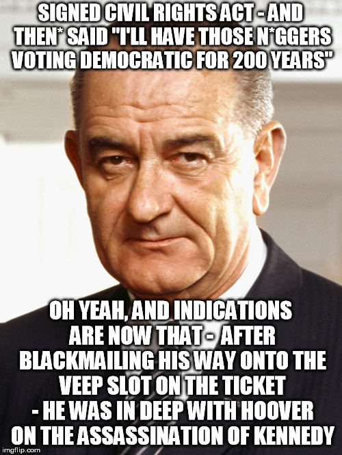 LBJ | SIGNED CIVIL RIGHTS ACT - AND THEN* SAID "I'LL HAVE THOSE N*GGERS VOTING DEMOCRATIC FOR 200 YEARS" OH YEAH, AND INDICATIONS ARE NOW THAT -   | image tagged in lbj | made w/ Imgflip meme maker
