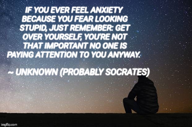 Wise words | IF YOU EVER FEEL ANXIETY BECAUSE YOU FEAR LOOKING STUPID, JUST REMEMBER: GET OVER YOURSELF, YOU'RE NOT THAT IMPORTANT NO ONE IS PAYING ATTENTION TO YOU ANYWAY. ~ UNKNOWN (PROBABLY SOCRATES) | image tagged in inspirational quote | made w/ Imgflip meme maker