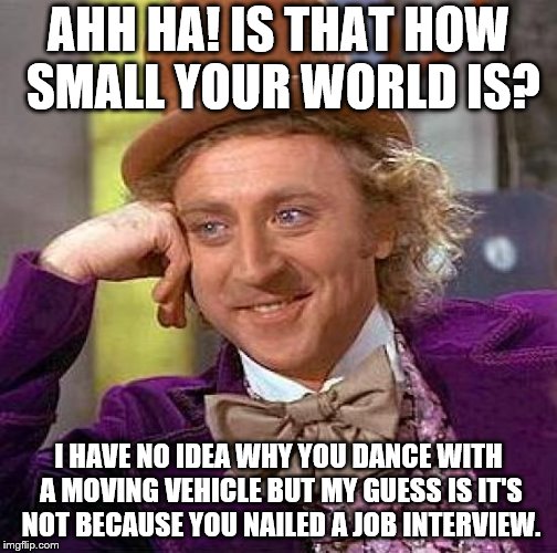 Creepy Condescending Wonka | AHH HA! IS THAT HOW SMALL YOUR WORLD IS? I HAVE NO IDEA WHY YOU DANCE WITH A MOVING VEHICLE BUT MY GUESS IS IT'S NOT BECAUSE YOU NAILED A JOB INTERVIEW. | image tagged in memes,creepy condescending wonka | made w/ Imgflip meme maker