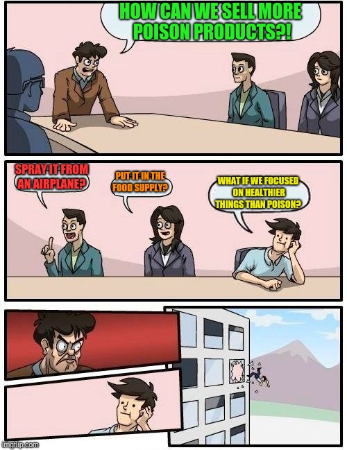 Meanwhile at Monsanto...  | HOW CAN WE SELL MORE POISON PRODUCTS?! SPRAY IT FROM AN AIRPLANE? PUT IT IN THE FOOD SUPPLY? WHAT IF WE FOCUSED ON HEALTHIER THINGS THAN POISON? | image tagged in memes,boardroom meeting suggestion,monsanto,poision,glyophosohate,cancer | made w/ Imgflip meme maker