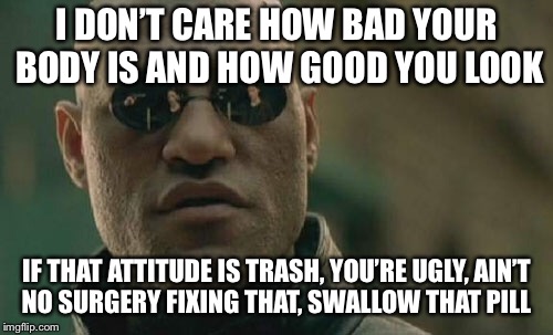 Matrix Morpheus Meme | I DON’T CARE HOW BAD YOUR BODY IS AND HOW GOOD YOU LOOK; IF THAT ATTITUDE IS TRASH, YOU’RE UGLY, AIN’T NO SURGERY FIXING THAT, SWALLOW THAT PILL | image tagged in memes,matrix morpheus | made w/ Imgflip meme maker