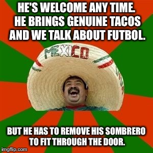 succesful mexican | HE'S WELCOME ANY TIME. HE BRINGS GENUINE TACOS AND WE TALK ABOUT FUTBOL. BUT HE HAS TO REMOVE HIS SOMBRERO TO FIT THROUGH THE DOOR. | image tagged in succesful mexican | made w/ Imgflip meme maker