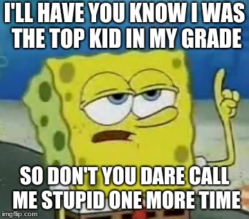 I'll Have You Know Spongebob Meme | I'LL HAVE YOU KNOW I WAS THE TOP KID IN MY GRADE; SO DON'T YOU DARE CALL ME STUPID ONE MORE TIME | image tagged in memes,ill have you know spongebob | made w/ Imgflip meme maker