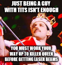 JUST BEING A GUY WITH TITS ISN'T ENOUGH YOU MUST WORK YOUR WAY UP TO KILLER QUEEN BEFORE GETTING LASER BEAMS | made w/ Imgflip meme maker