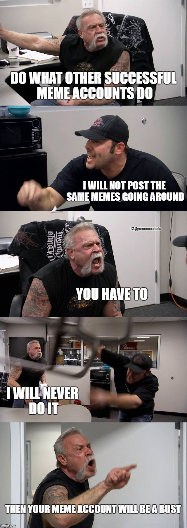 Making a new meme account. | DO WHAT OTHER SUCCESSFUL MEME ACCOUNTS DO; I WILL NOT POST THE SAME MEMES GOING AROUND; IG@mrmemeaholic; YOU HAVE TO; I WILL NEVER DO IT; THEN YOUR MEME ACCOUNT WILL BE A BUST | image tagged in memes,american chopper argument | made w/ Imgflip meme maker