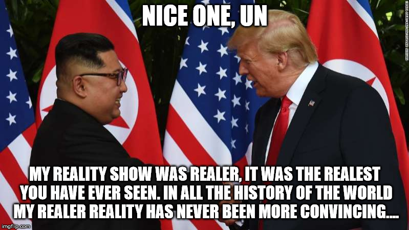 Trump and Kim Jung Un | NICE ONE, UN MY REALITY SHOW WAS REALER, IT WAS THE REALEST YOU HAVE EVER SEEN. IN ALL THE HISTORY OF THE WORLD MY REALER REALITY HAS NEVER  | image tagged in trump and kim jung un | made w/ Imgflip meme maker