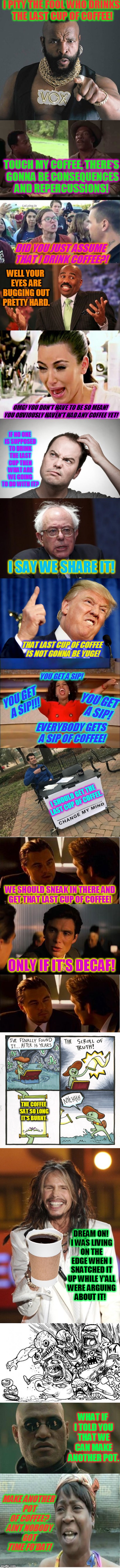Just my early morning laugh! I hope others get a laugh out of this too!  | I PITY THE FOOL WHO DRINKS THE LAST CUP OF COFFEE! TOUCH MY COFFEE, THERE'S GONNA BE CONSEQUENCES AND REPERCUSSIONS! DID YOU JUST ASSUME THAT I DRINK COFFEE?! WELL YOUR EYES ARE BUGGING OUT PRETTY HARD. OMG! YOU DON'T HAVE TO BE SO MEAN! YOU OBVIOUSLY HAVEN'T HAD ANY COFFEE YET! IF NO ONE IS SUPPOSED TO DRINK THE LAST CUP THEN WHAT ARE WE GOING TO DO WITH IT? I SAY WE SHARE IT! THAT LAST CUP OF COFFEE IS NOT GONNA BE YUGE! YOU GET A SIP! YOU GET A SIP!!! YOU GET A SIP! EVERYBODY GETS A SIP OF COFFEE! I SHOULD GET THE LAST CUP OF COFFEE. WE SHOULD SNEAK IN THERE AND GET THAT LAST CUP OF COFFEE! ONLY IF IT'S DECAF! THE COFFEE SAT SO LONG IT'S BURNT. DREAM ON! I WAS LIVING ON THE EDGE WHEN I SNATCHED IT UP WHILE Y'ALL WERE ARGUING ABOUT IT! WHAT IF I TOLD YOU THAT WE CAN MAKE ANOTHER POT. MAKE ANOTHER POT OF COFFEE? AINT NOBODY GOT TIME FO'DAT! | image tagged in the last cup of coffee,nixieknox,memes | made w/ Imgflip meme maker