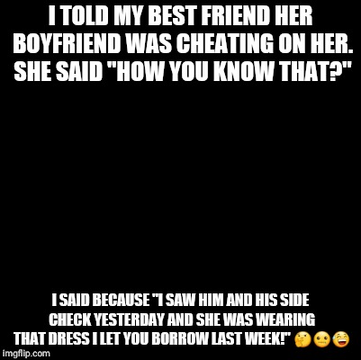 Blank | I TOLD MY BEST FRIEND HER BOYFRIEND WAS CHEATING ON HER. SHE SAID "HOW YOU KNOW THAT?"; I SAID BECAUSE "I SAW HIM AND HIS SIDE CHECK YESTERDAY AND SHE WAS WEARING THAT DRESS I LET YOU BORROW LAST WEEK!" 🤔🤐😅 | image tagged in blank | made w/ Imgflip meme maker