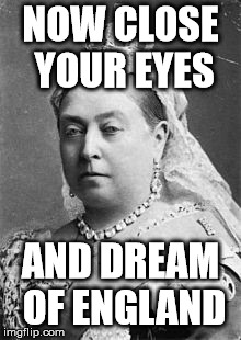 Queen Victoria  | NOW CLOSE YOUR EYES AND DREAM OF ENGLAND | image tagged in queen victoria | made w/ Imgflip meme maker