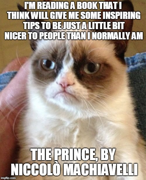 What in machinations. | I'M READING A BOOK THAT I THINK WILL GIVE ME SOME INSPIRING TIPS TO BE JUST A LITTLE BIT NICER TO PEOPLE THAN I NORMALLY AM; THE PRINCE, BY NICCOLÒ MACHIAVELLI | image tagged in memes,grumpy cat,book,books,grumpy cat literary critic,machiavelli | made w/ Imgflip meme maker
