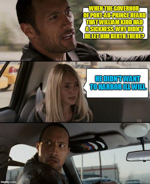 The Rock Driving Meme | WHEN THE GOVERNOR OF PORT-AU-PRINCE HEARD THAT WILLIAM KIDD HAD A SICKNESS, WHY DIDN'T HE LET HIM BERTH THERE? HE DIDN'T WANT TO HARBOR ILL WILL. | image tagged in memes,the rock driving | made w/ Imgflip meme maker