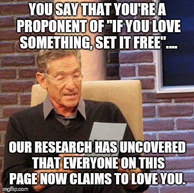 Maury Lie Detector Meme | YOU SAY THAT YOU'RE A PROPONENT OF "IF YOU LOVE SOMETHING, SET IT FREE".... OUR RESEARCH HAS UNCOVERED THAT EVERYONE ON THIS PAGE NOW CLAIMS TO LOVE YOU. | image tagged in memes,maury lie detector | made w/ Imgflip meme maker