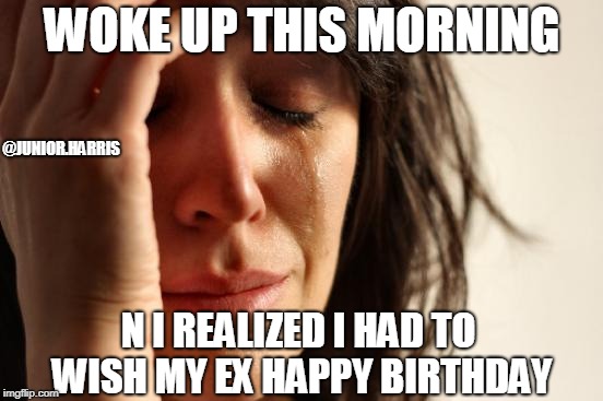First World Problems | WOKE UP THIS MORNING; @JUNIOR.HARRIS; N I REALIZED I HAD TO WISH MY EX HAPPY BIRTHDAY | image tagged in memes,first world problems | made w/ Imgflip meme maker