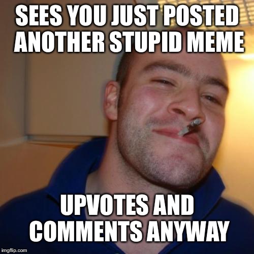 Good Guy Greg Meme | SEES YOU JUST POSTED ANOTHER STUPID MEME UPVOTES AND COMMENTS ANYWAY | image tagged in memes,good guy greg | made w/ Imgflip meme maker