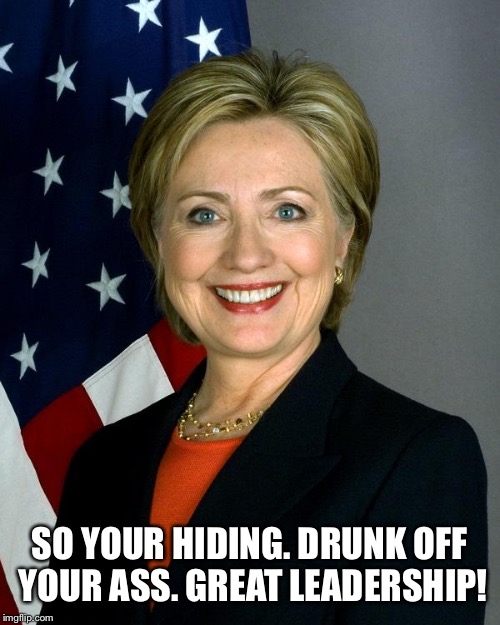 Hillary Clinton Meme | SO YOUR HIDING. DRUNK OFF YOUR ASS. GREAT LEADERSHIP! | image tagged in memes,hillary clinton | made w/ Imgflip meme maker