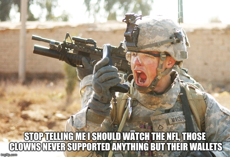 US Army Soldier yelling radio iraq war | STOP TELLING ME I SHOULD WATCH THE NFL, THOSE CLOWNS NEVER SUPPORTED ANYTHING BUT THEIR WALLETS | image tagged in us army soldier yelling radio iraq war | made w/ Imgflip meme maker
