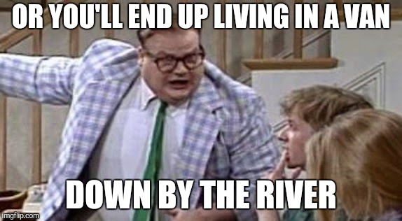 Chris Farley lives in a van down river now | OR YOU'LL END UP LIVING IN A VAN DOWN BY THE RIVER | image tagged in chris farley lives in a van down river now | made w/ Imgflip meme maker