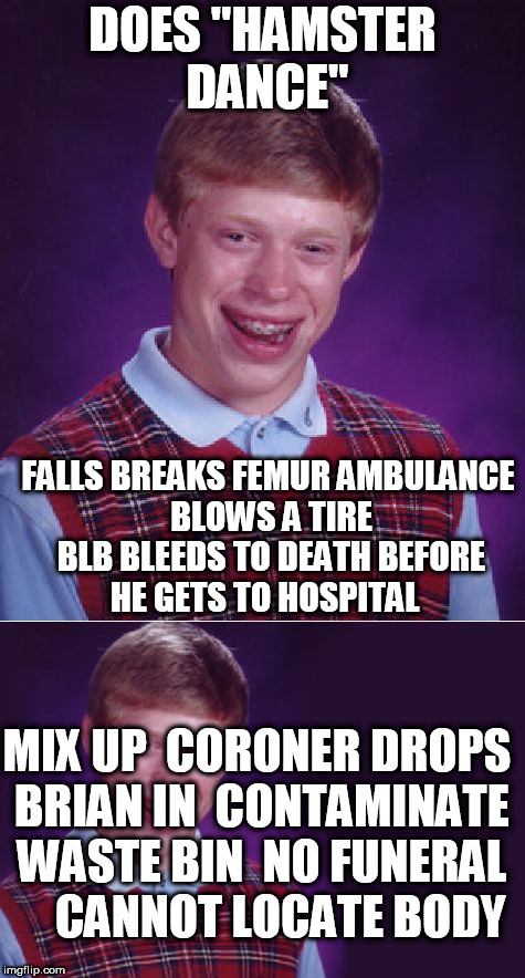DOES "HAMSTER DANCE" FALLS BREAKS FEMUR
AMBULANCE BLOWS A TIRE BLB BLEEDS TO DEATH BEFORE HE GETS TO HOSPITAL MIX UP  CORONER DROPS BRIAN IN | made w/ Imgflip meme maker